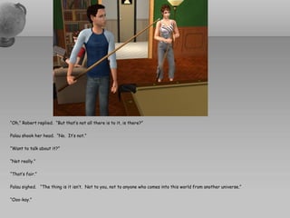 “Oh,” Robert replied. “But that’s not all there is to it, is there?”

Palau shook her head. “No. It’s not.”

“Want to talk about it?”

“Not really.”

“That’s fair.”

Palau sighed. “The thing is it isn’t. Not to you, not to anyone who comes into this world from another universe.”

“Ooo-kay.”
 