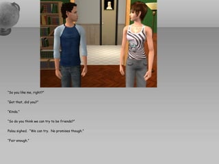“So you like me, right?”

“Got that, did you?”

“Kinda.”

“So do you think we can try to be friends?”

Palau sighed. “We can try. No promises though.”

“Fair enough.”
 