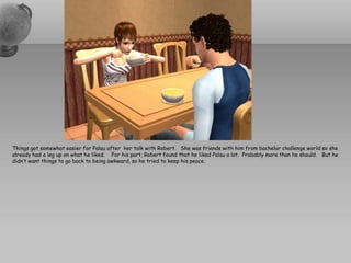 Things got somewhat easier for Palau after her talk with Robert. She was friends with him from bachelor challenge world so she
already had a leg up on what he liked. For his part, Robert found that he liked Palau a lot. Probably more than he should. But he
didn’t want things to go back to being awkward, so he tried to keep his peace.
 