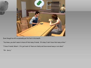 Even though he still occasionally put his foot in his mouth.

“You know, you don’t seem to have all that many friends. It’s okay I don’t have that many either.”

“I have friends, Robert. It’s just most of them are family and have moved away or are dead.”

“Oh. Sorry.”
 