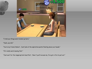 “I told you things were fucked up here.”

“Yeah, you did.”

“You’re my friend, Robert. Just look at the aspiration points floating above our heads.”

“It’s really weird seeing that.”

“Just wait for the inappropriate heartfart. Now if you’ll excuse me, I’ve got a fire to put out.”
 