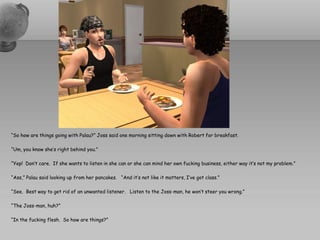 “So how are things going with Palau?” Joss said one morning sitting down with Robert for breakfast.

“Um, you know she’s right behind you.”

“Yep! Don’t care. If she wants to listen in she can or she can mind her own fucking business, either way it’s not my problem.”

“Ass,” Palau said looking up from her pancakes. “And it’s not like it matters, I’ve got class.”

“See. Best way to get rid of an unwanted listener. Listen to the Joss-man, he won’t steer you wrong.”

“The Joss-man, huh?”

“In the fucking flesh. So how are things?”
 