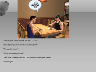 “They’re good. We’re friends. We talk. It’s nice.”

“Sounds boring as fuck. What do you talk about?”

“The weather mostly.”

“You’ve got to be shitting me.”

“Yeah, I am. But what Palau and I talk about isn’t any of your business.”

“Fair enough.”
 