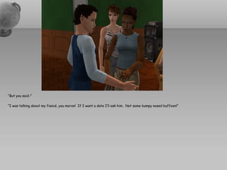 “But you said-”

“I was talking about my fiancé, you moron! If I want a date I’ll ask him. Not some bumpy nosed buffoon!”
 