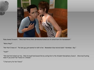 Palau leaned forward. “She’s had three other dormmates kicked out of school here for harassment.”

“Were they?”

“Not that I know of. The last guy just wanted to talk to her. Remember blue-haired dude? Harmless. Gay.”

“Yeah?”

“She had him kicked out too. Only his boyfriend saved him by outing him to the Student Disciplinary Council. She’s bad fucking
news if you aren’t her fiancé or a female.”

“I feel sorry for her fiancé.”
 