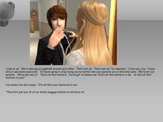 “Look at us! We’re dancing on eggshells around each other. That’s not us! That’s not us,” he repeated. “I love you, Lily. I have
since I was seven years old. I’m never going to stop loving you no matter who your parents are or who mine were. We’re not our
parents. We’re Kor and Lil. That’s all that matters. You’ve got to believe me, that’s all that matters to me. Is that all that
matters to you?”

Lily looked into Kor’s eyes. “It’s all that ever mattered to me.”

“Then let’s just put all of our family baggage behind us and move on"
 