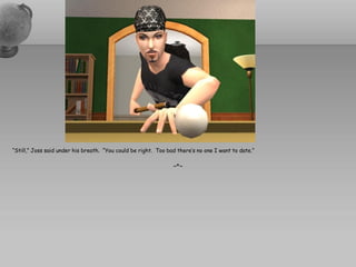 “Still,” Joss said under his breath. “You could be right. Too bad there’s no one I want to date.”

                                                                ~*~
 