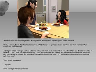 “When are Joss and Wil coming home?” Aubrey Chorde Warner asked over her grilled cheese sandwich.

“Yeah,” her twin, Davan McIntire Warner, echoed. “And when are we gonna see Cassie and Orion and Uncle Frank and Aunt
Burundi and everyone else?”

Joss sighed almost overnight his huge extended family went from seven households to two. It was hard and it was even harder on
the kids. “I don’t know,” he answered honestly. “Joss should be home this summer. Wil, we’ve talked about before. As for the
rest, they’re busy getting settled in and your Aunt Cee just had another baby. It’s probably just going to be cards and phone
calls for a while.”

“That sucks!” Aubrey said.

“Language!”

“That fucking sucks!” she corrected.
 