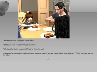 “What’s a bachelor challenge?” Davan asked.

“I’ll tell you when you’re older,” Joss answered.

“What’s a photobooth proposition?” Aubrey chimed in next.

Joss picked up his sandwich, deliberately not looking at his wife who was trying to hold in her laughter. “I’ll tell you when you’re a
lot older.”

                                                                 ~*~
 