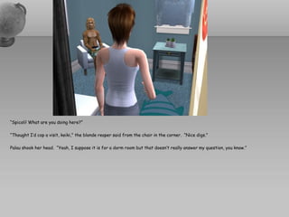 “Spicoli! What are you doing here?”

“Thought I’d cop a visit, keiki,” the blonde reaper said from the chair in the corner. “Nice digs.”

Palau shook her head. “Yeah, I suppose it is for a dorm room but that doesn’t really answer my question, you know.”
 