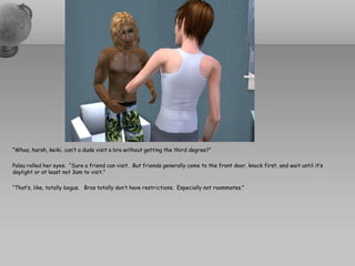 “Whoa, harsh, keiki, can’t a dude visit a bro without getting the third degree?”

Palau rolled her eyes. “Sure a friend can visit. But friends generally come to the front door, knock first, and wait until it’s
daylight or at least not 3am to visit.”

“That’s, like, totally bogus. Bros totally don’t have restrictions. Especially not roommates.”
 