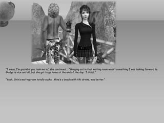 “I mean, I’m grateful you took me in,” she continued. “Hanging out in that waiting room wasn’t something I was looking forward to.
Gladys is nice and all, but she got to go home at the end of the day. I didn’t.”

“Yeah, Shin’s waiting room totally sucks. Mine’s a beach with tiki drinks, way better.”
 
