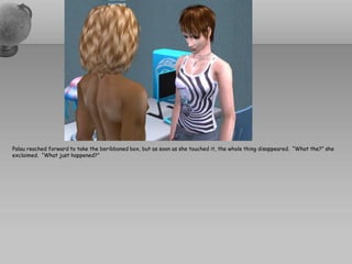 Palau reached forward to take the beribboned box, but as soon as she touched it, the whole thing disappeared. “What the?” she
exclaimed. “What just happened?”
 