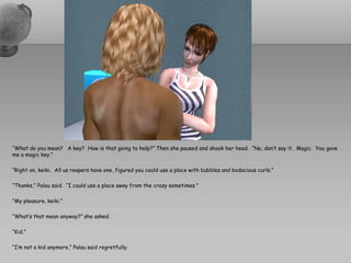 “What do you mean? A key? How is that going to help?” Then she paused and shook her head. “No, don’t say it. Magic. You gave
me a magic key.”

“Right on, keiki. All us reapers have one, figured you could use a place with bubbles and bodacious curls.”

“Thanks,” Palau said. “I could use a place away from the crazy sometimes.”

“My pleasure, keiki.”

“What’s that mean anyway?” she asked.

“Kid.”

“I’m not a kid anymore,” Palau said regretfully.
 