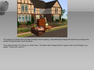The ringing of the phone distracted Rhys Fitzhugh from his cleaning. Unceremoniously dropping the load he was carrying on the
outlawn, he dashed inside to grab the phone.

“Stop calling already! I’ve told you no a dozen times. The answer hasn’t changed, what’s it going to take to get through to you
people? I’ve got half a mind to-”
 