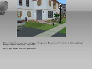 ~*~

It’s now time to interrupt your angst to bring you random goodness. Because we can’t be dramatic all the time, unless you’re a
teenager. And then it’s positively a requirement.

So let’s check in on the inhabitants of the house?
 