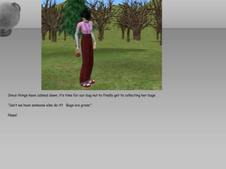 Since things have calmed down, it’s time for our bug nut to finally get to collecting her bugs.

“Can’t we have someone else do it? Bugs are gross.”

Nope!
 