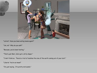 “Latvia? Have you been eating beans again?”

“Um, no? Why do you ask?”

“Because, you’ve been tooting.”

“That’s just Meri, she’s got a dirty diaper.”

“I don’t think so. There’s a trail of bubbles the size of the earth coming out of your butt.”

“Liberia! You’re so mean!”

“I’m just saying. It’s pretty noticeable.”
 