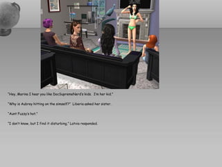 “Hey, Marina I hear you like DocSupremeNerd’s kids. I’m her kid.”

“Why is Aubrey hitting on the simself?” Liberia asked her sister.

“Aunt Fuzzy’s hot.”

“I don’t know, but I find it disturbing,” Latvia responded.
 