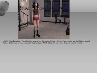 Ahhhh, I love Doc’s kids. Even when they grow up into skin baring clothing. And yes, Aubrey is gay and she likes the simself
ladies. So far, none of them have really liked her back. Which is fine with me. Since she’s only recently teened.
 