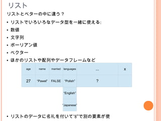 リスト
リストとベターの中に違う？
●
    リストでいろいろなデータ型を一緒に使える:
●   数値
●   文字列
●   ボーリアン値
●   ベクター
●   ほかのリストや配列やデータフレームなど
          １
          age     2
                 name       3
                          married       4
                                    languages    ...   x

          27    “Pawel”   FALSE      “Polish”    ？

                                    “English”


                                    “Japanese”


●
    リストのデータに名礼を付いて”$”で別の要素が使
 