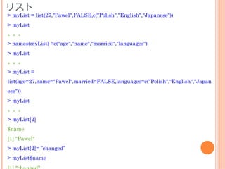 リスト
> myList = list(27,"Pawel",FALSE,c("Polish","English","Japanese"))
> myList
。。。
> names(myList) =c("age","name","married","languages")
> myList
。。。
> myList =
list(age=27,name="Pawel",married=FALSE,languages=c("Polish","English","Japan
ese"))
> myList
。。。
> myList[2]
$name
[1] "Pawel"
> myList[2]= ”changed”
> myList$name
 