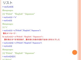 リスト
> myList[4]
$languages
[1] "Polish" "English" "Japanese"
> myList[4] = "x"
> myList[4]

$languages
[1] "x"
> myList[4] = c(”Polish”,”English”,”Japanese”)
警告メッセージ：
In myList[4] = c("Polish", "English", "Japanese") :
  置き換えるべき項目数が，置き換える数の倍数ではありませんでした
> myList[[4]] = c(”Polish”,”English”,”Japanese”)
> myList[4]

$languages
[1] "Polish" "English" "Japanese"
> myList[[4]][1]
 