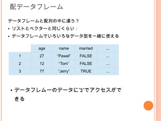 配データフレーム
データフレームと配列の中に違う？
●   リストとベクターと同じくらい：
●   データフレームでいろいろなデータ型を一緒に使える

             age   name      married   ...
        1    27    “Pawel”   FALSE     ...
        2    12    “Tom”     FALSE     ...
        3    77    “Jerry”   TRUE      ...



    ●   データフレムーのデータに”$”でアクセスがで
        きる
 