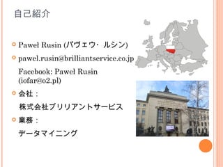 自己紹介


   Paweł Rusin (パヴェウ・ルシン)
   pawel.rusin@brilliantservice.co.jp
    Facebook: Paweł Rusin                  
    (iofar@o2.pl)
   会社：
　株式会社ブリリアントサービス
   業務：
    データマイニング
 