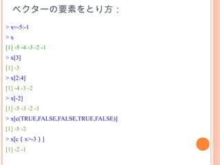 ベクターの要素をとり方：
> x=-5:-1
>x
[1] -5 -4 -3 -2 -1
> x[3]
[1] -3
> x[2:4]
[1] -4 -3 -2
> x[-2]
[1] -5 -3 -2 -1
> x[c(TRUE,FALSE,FALSE,TRUE,FALSE)]
[1] -5 -2
> x[c（x>-3）]
[1] -2 -1
 