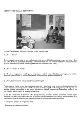 MOMENTOS DE TRABAJO COMUNITARIO




1. CALIFICACIÓN DEL RIESGO COMUNAL Y SECTORIZACIÓN

A. ¿Qué es Riesgo?


En términos generales riesgo es una medida que refleja la probabilidad de que se produzca un hecho o daño
a la salud (biológico, psicológico o social); y está determinado por una serie de condiciones, características o
factores internos (propios de la persona) y externos (del ambiente que le rodea).


B. ¿Qué es Enfoque de Riesgo?


El enfoque de riesgo es un método que se emplea para medir la probabililidad de que una persona, familia o
población sufra un daño, se emplea para estimar las necesidades de atención en salud.


C. ¿Por qué es importante trabajar con Enfoque de Riesgo?


Porque durante mucho tiempo los modelos de desarrollo y salud en el país, generaron desigualdades en las
condiciones de vida de la población, dándonos como resultado un perfil epidemiológico muy heterogéneo; con
grandes sectores postergados en alto riesgo, expuestos a mayores posibilidades de enfermar y morir; y a la
vez menores oportunidades de ser atendidos y sanar.

El reto del sector salud de disminuir estas desigualdades y cerrar las brechas existentes, sólo se logrará
brindando una atención con equidad, esto es marchar hacia una atención para todos, pero orientando de la
manera más eficiente el uso de recursos de acuerdo a la necesidad de grupos específicos.

El Trabajo con enfoque de riesgo sirve para:

- Determinar prioridades de atención.
 