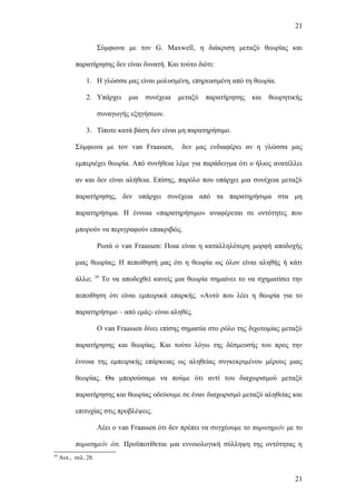21


                       Σύμφωνα με τον G. Maxwell, η διάκριση μεταξύ θεωρίας και

           παρατήρησης δεν είναι δυνατή. Και τούτο διότι:

                1. Η γλώσσα μας είναι μολυσμένη, επηρεασμένη από τη θεωρία.

                2. Υπάρχει         μια   συνέχεια   μεταξύ   παρατήρησης   και   θεωρητικής

                       συναγωγής εξηγήσεων.

                3. Τίποτε κατά βάση δεν είναι μη παρατηρήσιμο.

           Σύμφωνα με τον van Fraassen,              δεν μας ενδιαφέρει αν η γλώσσα μας

           εμπεριέχει θεωρία. Από συνήθεια λέμε για παράδειγμα ότι ο ήλιος ανατέλλει

           αν και δεν είναι αλήθεια. Επίσης, παρόλο που υπάρχει μια συνέχεια μεταξύ

           παρατήρησης, δεν υπάρχει συνέχεια από τα παρατηρήσιμα στα μη

           παρατηρήσιμα. Η έννοια «παρατηρήσιμο» αναφέρεται σε οντότητες που

           μπορούν να περιγραφούν επακριβώς.

                       Ρωτά ο van Fraassen: Ποια είναι η καταλληλότερη μορφή αποδοχής

           μιας θεωρίας; Η πεποίθησή μας ότι η θεωρία ως όλον είναι αληθής ή κάτι
                      39
           άλλο;           Το να αποδεχθεί κανείς μια θεωρία σημαίνει το να σχηματίσει την

           πεποίθηση ότι είναι εμπειρικά επαρκής. «Αυτό που λέει η θεωρία για το

           παρατηρήσιμο – από εμάς- είναι αληθές.

                       Ο van Fraassen δίνει επίσης σημασία στο ρόλο της διχοτομίας μεταξύ

           παρατήρησης και θεωρίας. Και τούτο λόγω της δέσμευσής του προς την

           έννοια της εμπειρικής επάρκειας ως αληθείας συγκεκριμένου μέρους μιας

           θεωρίας. Θα μπορούσαμε να πούμε ότι αντί του διαχωρισμού μεταξύ

           παρατήρησης και θεωρίας οδεύουμε σε έναν διαχωρισμό μεταξύ αληθείας και

           επιτυχίας στις προβλέψεις.

                       Λέει ο van Fraassen ότι δεν πρέπει να συγχέουμε το παρατηρείν με το

           παρατηρείν ότι. Προϋποτίθεται μια εννοιολογική σύλληψη της οντότητας η
39
     Αυτ., σελ. 28.


                                                                                        21
 