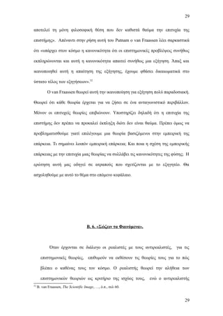 29


αποτελεί τη μόνη φιλοσοφική θέση που δεν καθιστά θαύμα την επιτυχία της

επιστήμης». Απέναντι στην ρήση αυτή του Putnam ο van Fraassen λέει σαρκαστικά

ότι «υπάρχει στον κόσμο η κανονικότητα ότι οι επιστημονικές προβλέψεις συνήθως

εκπληρώνονται και αυτή η κανονικότητα απαιτεί συνήθως μια εξήγηση. Άπαξ και

ικανοποιηθεί αυτή η απαίτηση της εξήγησης, έχουμε φθάσει δικαιωματικά στο

ύστατο τέλος των εξηγήσεων».52

           Ο van Fraassen θεωρεί αυτή την ικανοποίηση για εξήγηση πολύ παραδοσιακή.

Θεωρεί ότι κάθε θεωρία έρχεται για να ζήσει σε ένα ανταγωνιστικό περιβάλλον.

Μόνον οι επιτυχείς θεωρίες επιβιώνουν. Υποστηρίζει δηλαδή ότι η επιτυχία της

επιστήμης δεν πρέπει να προκαλεί έκπληξη διότι δεν είναι θαύμα. Πρέπει όμως να

προβληματισθούμε γιατί επιλέγουμε μια θεωρία βασιζόμενοι στην εμπειρική της

επάρκεια. Τι σημαίνει λοιπόν εμπειρική επάρκεια; Και ποια η σχέση της εμπειρικής

επάρκειας με την επιτυχία μιας θεωρίας να συλλάβει τις κανονικότητες της φύσης; Η

ερώτηση αυτή μας οδηγεί σε ατραπούς που σχετίζονται με το εξηγητέο. Θα

ασχοληθούμε με αυτό το θέμα στο επόμενο κεφάλαιο.




                                      Β. 6. «Σώζειν τα Φαινόμενα».



             Όταν έρχονται σε διάλογο οι ρεαλιστές με τους αντιρεαλιστές,        για τις

       επιστημονικές θεωρίες, επιθυμούν να εκθέσουν τις θεωρίες τους για το πώς

       βλέπει ο καθένας τους τον κόσμο. Ο ρεαλιστής θεωρεί την αλήθεια των

       επιστημονικών θεωριών ως κριτήριο της ισχύος τους,            ενώ ο αντιρεαλιστής
52
     B. van Fraassen, The Scientific Image, …, ό.π., σελ 60.


                                                                                     29
 