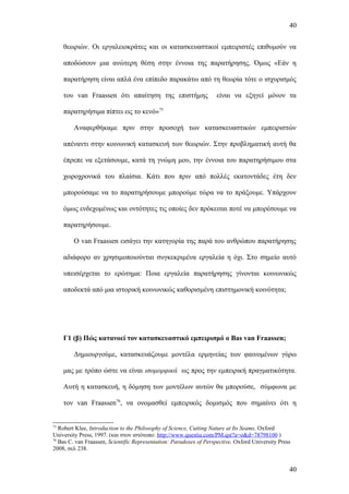 40


     θεωριών. Οι εργαλειοκράτες και οι κατασκευαστικοί εμπειριστές επιθυμούν να

     αποδώσουν μια ανώτερη θέση στην έννοια της παρατήρησης. Όμως «Εάν η

     παρατήρηση είναι απλά ένα επίπεδο παρακάτω από τη θεωρία τότε ο ισχυρισμός

     του van Fraassen ότι απαίτηση της επιστήμης                    είναι να εξηγεί μόνον τα

     παρατηρήσιμα πίπτει εις το κενό»75

        Αναφερθήκαμε πριν στην προσοχή των κατασκευαστικών εμπειριστών

     απέναντι στην κοινωνική κατασκευή των θεωριών. Στην προβληματική αυτή θα

     έπρεπε να εξετάσουμε, κατά τη γνώμη μου, την έννοια του παρατηρήσιμου στα

     χωροχρονικά του πλαίσια. Κάτι που πριν από πολλές εκατοντάδες έτη δεν

     μπορούσαμε να το παρατηρήσουμε μπορούμε τώρα να το πράξουμε. Υπάρχουν

     όμως ενδεχομένως και οντότητες τις οποίες δεν πρόκειται ποτέ να μπορέσουμε να

     παρατηρήσουμε.

        Ο van Fraassen εισάγει την κατηγορία της παρά του ανθρώπου παρατήρησης

     αδιάφορο αν χρησιμοποιούνται συγκεκριμένα εργαλεία η όχι. Στο σημείο αυτό

     υπεισέρχεται το ερώτημα: Ποια εργαλεία παρατήρησης γίνονται κοινωνικώς

     αποδεκτά από μια ιστορική κοινωνικώς καθορισμένη επιστημονική κοινότητα;




     Γ1 (β) Πώς κατανοεί τον κατασκευαστικό εμπειρισμό ο Bas van Fraassen;

        Δημιουργούμε, κατασκευάζουμε μοντέλα ερμηνείας των φαινομένων γύρω

     μας με τρόπο ώστε να είναι ισομορφικά ως προς την εμπειρική πραγματικότητα.

     Αυτή η κατασκευή, η δόμηση των μοντέλων αυτών θα μπορούσε, σύμφωνα με

     τον van Fraassen76, να ονομασθεί εμπειρικός δομισμός που σημαίνει ότι η


75
   Robert Klee, Introduction to the Philosophy of Science, Cutting Nature at Its Seams, Oxford
University Press, 1997. (και στον ιστότοπο: http://www.questia.com/PM.qst?a=o&d=78798100 )
76
   Bas C. van Fraassen, Scientific Representation: Paradoxes of Perspective, Oxford University Press
2008, σελ 238.


                                                                                                   40
 