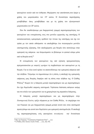 45


       φαινομένων αυτών από τον άνθρωπο. Θυμόμαστε την επανάσταση που έφερε η

       χρήση του μικροσκοπίου τον 19ο αιώνα. Η δυνατότητα παρατήρησης

       μεταβλήθηκε όπως μεταβλήθηκε και με τη χρήση του ηλεκτρονικού

       μικροσκοπίου τον 20ο αιώνα.

           Που θα τοποθετήσουμε μια διαχωριστική γραμμή παρατηρησιμότητας των

       φαινομένων και ενσωμάτωσης τους στο μοντέλο ερμηνείας της επιστήμης; Ο

       κατασκευαστικός εμπειρισμός οροθετεί την έννοια της επιστήμης και όχι τον

       τρόπο με τον οποίο ωθούμαστε να αποδεχθούμε ένα συγκεκριμένο μοντέλο

       επιστημονικής εξήγησης. Εάν αποδεχόμαστε μια θεωρία τότε πιστεύουμε στην

       εμπειρική της επάρκεια και δεσμευόμαστε να βλέπουμε το φυσικό κόσμο μέσα

       από τη θεωρία αυτή.84

           Η ενσωμάτωση των φαινομένων της υπό εξέταση πραγματικότητας

       πραγματοποιείται με ασφαλές κριτήριο τη συμβατότητα των φαινομένων με τη

       θεωρία. Για το λόγο αυτό πρέπει να αποσυνδέσουμε την εμπειρική επάρκεια από

       την αλήθεια. Τολμούμε να σημειώσουμε ότι η πίστη, η αποδοχή της εμπειρικής

       επάρκειας μιας θεωρίας διαφέρει από τη πίστη στην αλήθεια της. Ο Στάθης

       Ψύλλος85 θεωρεί ότι η διάκριση μεταξύ παρατηρήσιμου και μη παρατηρήσιμου

       δεν έχει θεμελιωθεί επαρκώς επιστημικά. Υφίσταται διάσταση απόψεων ακόμη

       και στο κύκλο των εμπειριστών για τη χρησιμότητα της παραπάνω διάκρισης.

           Η    διάκριση     μεταξύ     παρατηρήσιμου          και   μη   παρατηρήσιμου   στην

       Επιστημονική Εικόνα, ορίζει σύμφωνα με τον Στάθη Ψύλλο, το επιχείρημα του

       van Fraassen για μια διαχωριστική γραμμή μεταξύ αυτού που είναι επιστημικά

       προσεγγίσιμο και αυτού που θεμελιώνει μια εμπειρική επιστημολογία. Η αποδοχή

       της παρατηρησιμότητας ενός φαινομένου συνεπάγεται                      την δυνατότητα

84
     Bas van Fraassen, “Constructive Empiricism Now”…, ό.π.
85
     S. Psillos, How Science tracks Truth, …, ό.π., σελ 192.


                                                                                            45
 