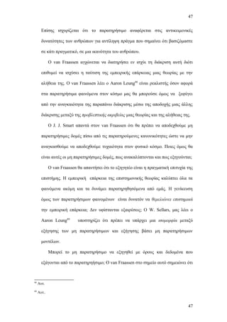 47


       Επίσης ισχυρίζεται ότι το παρατηρήσιμο αναφέρεται στις αντικειμενικές

       δυνατότητες των ανθρώπων για αντίληψη πράγμα που σημαίνει ότι βασιζόμαστε

       σε κάτι πραγματικό, σε μια ικανότητα του ανθρώπου.

             Ο van Fraassen αγχώνεται να διατηρήσει εν ισχύι τη διάκριση αυτή διότι

       επιθυμεί να ισχύσει η ταύτιση της εμπειρικής επάρκειας μιας θεωρίας με την

       αλήθεια της. Ο van Fraassen λέει ο Aaron Leung88 είναι ρεαλιστής όσον αφορά

       στα παρατηρήσιμα φαινόμενα στον κόσμο μας θα μπορούσε όμως να ξεφύγει

       από την αναγκαιότητα της παραπάνω διάκρισης μέσω της αποδοχής μιας άλλης

       διάκρισης μεταξύ της προβλεπτικής ακριβείας μιας θεωρίας και της αλήθειας της.

             Ο J. J. Smart απαντά στον van Fraassen ότι θα πρέπει να αποδεχθούμε μη

       παρατηρήσιμες δομές πίσω από τις παρατηρούμενες κανονικότητες ώστε να μην

       αναγκασθούμε να αποδεχθούμε τυχαιότητα στον φυσικό κόσμο. Ποιες όμως θα

       είναι αυτές οι μη παρατηρήσιμες δομές, πως ανακαλύπτονται και πως εξηγούνται;

             O van Fraassen θα απαντήσει ότι το εξηγητέο είναι η πραγματική επιτυχία της

       επιστήμης. Η εμπειρική επάρκεια της επιστημονικής θεωρίας καλύπτει όλα τα

       φαινόμενα ακόμη και τα δυνάμει παρατηρηθησόμενα από εμάς. Η γενίκευση

       όμως των παρατηρήσιμων φαινομένων είναι δυνατόν να θεμελιώνει επιστημικά

       την εμπειρική επάρκεια; Δεν υφίστανται εξαιρέσεις; Ο W. Sellars, μας λέει ο

       Aaron Leung89        υποστηρίζει ότι πρέπει να υπάρχει μια ισομορφία μεταξύ

       εξήγησης των μη παρατηρήσιμων και εξήγησης βάσει μη παρατηρήσιμων

       μοντέλων.

             Μπορεί το μη παρατηρήσιμο να εξηγηθεί με όρους και δεδομένα που

       εξάγονται από το παρατηρηήσιμο; O van Fraassen στο σημείο αυτό σημειώνει ότι



88
     Αυτ.
89
     Αυτ..


                                                                                     47
 