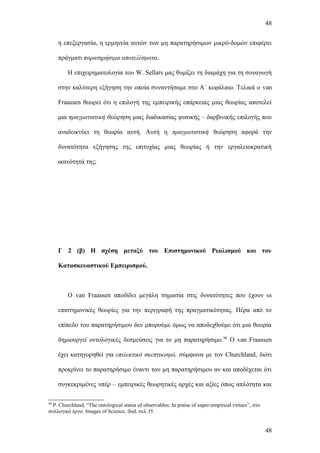 48


     η επεξεργασία, η ερμηνεία αυτών των μη παρατηρήσιμων μικρό-δομών επιφέρει

     πράγματι παρατηρήσιμα αποτελέσματα.

         Η επιχειρηματολογία του W. Sellars μας θυμίζει τη διαμάχη για τη συναγωγή

     στην καλύτερη εξήγηση την οποία συναντήσαμε στο Α΄ κεφάλαιο. Τελικά ο van

     Fraassen θεωρεί ότι η επιλογή της εμπειρικής επάρκειας μιας θεωρίας αποτελεί

     μια πραγματιστική θεώρηση μιας διαδικασίας φυσικής – δαρβινικής επιλογής που

     αναδεικνύει τη θεωρία αυτή. Αυτή η πραγματιστική θεώρηση αφορά την

     δυνατότητα εξήγησης της επιτυχίας μιας θεωρίας ή την εργαλειοκρατική

     ικανότητά της;




     Γ 2 (β) Η σχέση μεταξύ του Επιστημονικού Ρεαλισμού και του

     Κατασκευαστικού Εμπειρισμού.



         Ο van Fraassen αποδίδει μεγάλη σημασία στις δυνατότητες που έχουν οι

     επιστημονικές θεωρίες για την περιγραφή της πραγματικότητας. Πέρα από το

     επίπεδο του παρατηρήσιμου δεν μπορούμε όμως να αποδεχθούμε ότι μια θεωρία

     δημιουργεί οντολογικές δεσμεύσεις για το μη παρατηρήσιμο. 90 O van Fraassen

     έχει κατηγορηθεί για επιλεκτικό σκεπτικισμό, σύμφωνα με τον Churchland, διότι

     προκρίνει το παρατηρήσιμο έναντι του μη παρατηρήσιμου αν και αποδέχεται ότι

     συγκεκριμένες υπέρ – εμπειρικές θεωρητικές αρχές και αξίες όπως απλότητα και

90
  P. Churchland, “The ontological status of observables: In praise of super-empirical virtues”, στο
συλλογικό έργο: Images of Science, ibid. σελ 35.


                                                                                                      48
 