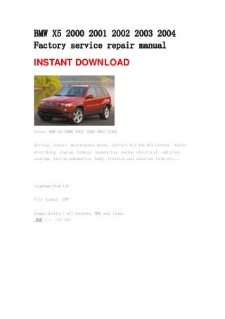 BMW X5 2000 2001 2002 2003 2004
Factory service repair manual
INSTANT DOWNLOAD
Cover: BMW X5 2000 2001 2002 2003 2004
Service, repair, maintenance guide, perfect for the DIY person.. Cover
everything, engine, brakes, suspension, engine electrical, emission,
cooling, wiring schematics, body, interior and exterior trim etc...
Language:English
File format: PDF
Compatibility: all windows, MAC and linux.
.RAR file (398.8MB)
 