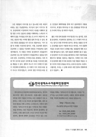그런 사람들의 이야기를 듣고 있노라면 과연 세상이 은 인간들이 화학약품을 땅에 마구 살포하면서 식물을
바뀌는 것은 가능할까하는 의구심이 들어 지치기도 한 키우거나 제 발로 뛰어다닐 수 있는 통물들을 억지로 좁
다. 동성애자와 이성애자의 차이가 서로를 이해하지 못 은 우리에 가두는 일 따위가 아닐까.
할 만큼 크지도 않은데 상대를 이해하려는 노력보다 이
해하지 않을 거리들을 먼저 찾는 듯 보이기 때문이다. 하 짧은 지면 안에 충분한 이야기를 할 수는 없지만， 인류
지만， 편견의 벽은 어쩌면 훨씬 쉽게 무너질 수 있다. 밖 를 동성애자， 이성애자로 분류하는 것 그 자체가 이미 웃
으로 내던진 질문들을 자기 안으로 되물어보는 ‘자기 성 기는 일이고 또한 무의미한 일이다. 혹자는 동물도 안 하
찰’ 의 자세만 가진다면 말이다. 가령， 동성애의 원인이 는 동성애를 인간이 어떻게 하냐고 하지만， 이미 동물학
궁금하면 그 질문을 이성애의 원인은 무엇일까로 돌려 자들은 동성과 파트너 관계를 맺는 통물들에 대한 보고
생각해보자. 저 사람은 어쩌다 동성애자가 되었을까가 서를 쌓L아올리고 있다. 정작 동물의 세계에서 볼 수 없는
1 궁금하면 나는 왜 이성애자가 되었을까하고 질문을 던져 건 동성애가 아니라 동성을 좋아한다고 해서 비관자살을
보면 된다. 동성애자는 부자연스러운 존재라는 식의 비 했다거나 왕따를 시켰다는 예들이다. 어쩌면 우리 사회
판 역시 잠시만 곰곰이 생각해 볼 여유를 가진다면 잘못 의 동성애에 대한 무지와 펀견에 기댄 차별과 억압은 사
을 깨달을 수 있다. 철학자 루소가 이미 지적한 바 있듯 람 사이의 자연스러움을 죽이는 유독가스일지도 모른다.
이 자연계에 존재한다는 것 자체가 이미 자연스러운 일 그렇다면 우리는 그 공해 속에서 과연 얼마나 행복하게
이 아니고 무엇이겠는가. 오히려 정말 부자연스러운 것 살 수 있을까.... y
좋훌뤘꿇옐훨a穩옳뿔뿔웰짧뿔탤
한국성적소수자문화인권센터 (KSCRC)는 한국의 이틀을 저희는 ‘성적소수자’ 라 부릅니다. 이것은 ‘다
레즈비언 · 게이 · 바이섹슈얼 · 트랜스젠더 'HIV감
염인을 비롯 이들을 지지하는 모든 사람들이 서로 소
통하고， 또한 스스로 자신의 즐거움과 행복， 권리 보
호와 향상을 위해 노력하는 조직업니다. 저희가 정의
내리는 ‘성적소수자’ 란 결코 ‘수적으로 적은 사람들’
만을 의미하는 것은 아닙니다. 한국의 동성애자， 양
성애자， 트랜스젠더 둥과 그리고 나아가 자신의 섹슈
얼리티， 젠더에 대해서 궁금증을 가지고 있는 모든
수”라는 논리 하에서 심리적， 사회적， 정치적 편견과
차별， 억압에 대상화된 모든 이들올 일걷습니다.
http://k~crc.org
주소청에 성적소수지만 치세요
tel. 0505_896_8080
fax. 0505_893_8080
E-mail:kscrc@kscrc.org
2004 9.10월호 통권 낌호 11
 