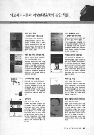 어l코페미니즘과 여성환경문동어l 관한 책들
자연，여성，환경 다시꾸며보는세상
- 에쿄메미니홈의 이론과 실제 -생태여성주의의 대두
2000, 이소영 외 펀억， 한신문화사 1996, 아이린 다이아몬드 외 면저， 정현
경 황혜숙 옮김， 이화여대 출판부
에쿄페미니즘의 입문적 소개서이다 ‘메미니
즘사상‘의 로즈마리 통 교수의 소개 글부터 다앙한 에코페미니즘의 시각을 읽을 수 있
시작하여， 페미니즘과 생태학의 관계， 문학 는 많은 글들올 모아놓았다. 에코떼미니즘
비영， 개발， 영화문제 등 에코페미니즘의 실 의 근원을 찾울 수 있는 여러 가지 사례나
전적 측면과 비판적절조딴앙)울 다룬 글들이 균
모습들로부터， 에코페미니즘의 사상율 분석
형있게실려있다. ( 적으로 제시하고， 치유로서 영성과 문화톨
제시하며 전망을 찾고 있다
여성과 환경 그리고 지속가능한 개발 자연과지식의 약탈자툴
1994, 로지 브라이도터 외 자음 효묵여성NGO 2000, 빈다나 시바 지음， 한재각 옮김， 당대
위원회 여성과 환경운과 옮김， 나라사랑
유전자조작농산물은 식품의 위험성만이 문
과학 자체에 대한 페미니즘의 비판， 지식생 제가 아니다. 지11셰계가 다양한 자연환경과
t뻐| 내재하는 권력관계를 통해 여성환경운 그 문화를 사적 재산화하고 있는 현실을 깨
동의 인식， ‘여성과 환경， 지속가능한 개발’ 달아야 한다. 자유무역， 지적재산켠， 생엉공
에 대한 여러 가지 국제적 이슈들을 정리한 학이 좋은 것으로 간주되고 그것을 따라가
、 이론서이다. 대안적 개발， 환경적 개혁주의， 려하는 우리들이 무엇을 놓치고 있는지 깨
근본생태주의， 사회생태주의， 에코페미니즘 달아야 한다. 그것을 극복하기 위해 필요한
에서의 경항과 이론 정책들울 일목요언하 - 생영다양성에 대한 관용은 사회의 영등과
게 정리하고 있다. (절판) 맞닿아있을것이다.
지구화와여성시민권 깨어나는 여신
2002, 김성욱 김정희 외 지음， 이회여대 출핀부 f'-r 2000, 김재희 엮음， 정신세계사
샤오면
이 책은 급속히 진행되고 있는 효택의 지구 님신의 등장으로 인해 여성과 자연은 가부장
화가 효댁의 여성들에게 어떤 계기로 작용 ‘~，、.‘.“에’_.
제 질서 요뻐|서 소외되기’ 시작했다 잃어버린
하고 있는지톨 탐구한다 지구화로 인한 변 우리의 여신을 찾아 이 책과 함께 떠니다보
화의 과정을 공사영역， 노동시장， 국가정책， 면， 우리나라의 삼신훨머니와 시전주사상， 가
환경운동과 지역사회로 나누어 현장연구와 이아의 과학， 빈다나 시바와 에코페미니즘을
문헌연구훌 통해 구체적으로 분석해 내고 만니 우리가 품꾸는 새로운 사회에 대한 영
,-
있다. 감을 얻을 수 있율 것이다.
살아남기 결국은 아롬타울이 우리톨 구원힐거야
1998‘ 반다나 시비 지음， 솔 2002, 현경 지음， 열림원
왜 과학과 개발은 보면적 진보훌 낳지 않고 현경은 기존의 가부장적인 교회에서 하듯
부의 편중과 또 다른 빈곤의 가속화， 여성의 신을 ‘설명’ 하는 것이 아닌， 신을 ‘표현’ 하
증속화톨 낳고 있는가? 시바는 근대과학이 기 위해 이 책울 썼다고 고백힌다 그녀톨
숨기고 있는 서구중심적， 남성중심적 이데 ‘분노’ 하게 했던 사건들이 ‘생명’ 에너지로
올로기률 밝혀낸다. 그리고 지극히 여성적 화하면서 무념무상의 ‘고요’로， 그러고 결국
이연서 자연적 원리인 인도철학의 ‘프라크 엔 모든 것을 골어인는 정화’ 의 경지흩 이
리티’ 톨 통해 진정한 생명?환경?여성의 회 1 루는 과정. 그냥 마음올 열고 읽다보면， 그
복을 위해 노력해야 한다고， 지구가 계속해 영성의 깨우침이 당신에게， 그리고 이 세상
서 파괴되어 인류의 생존이 위협받기 전에 의 띨들에게 축복과 격려의 메시지훌 전할
생태운동은 더욱 더 확산되어야 한다고 말 것이다.
하고있다
2004 9 . 10월호 통권 잉호 '1 3
 