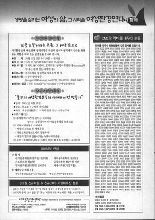 생명올짧|는 여성으| 삶，그시작올 여성환-평얻E
"!l울 "!l울꺼리는 표충， 그 fll양 속으호
여성환정연대 다섯 번째 생태기행은 자연의 질서와 생태계의 안정을 위해
숨은 역할을 하고 있는 곤충들을 만나러 갑니다•
• 언 제 :10월 10일 (일) 8시 30분 - 천마산
·참 가 비 : 어른 20， OOO(회원과 어린이 15， 000원)
.준 비 물 : 도시락， 물(넉넉히)， 필기도구， 살레나 투명한 통(takeout하
면주는뚜껑 있는투명한통)
·주의사항 : 잠자리채나 채집망을 가져오지 말 것
.참가신청 : 사무국 장이정수
GungsulO@hanmail.net/722-7944/010-3063-9467)
.참가비 입금 : 국민 817201-04-021893 (사)여성환경연대
“풀뿌리 여함캡뚱동 !.I ιf겹l효f- ':11렌 nt들7I”
• 일시 : 2004년 10월 16일
·장소 : 전교조 대구지부 세미나실
·대상: 여성환경활동가， 지역의 관심 있는 여성 누구나
’프로그랩(안)
(1) 주제발제 : 여성이 만드는 녹색마을
성미산， 공동육아에서 마을공동제의 모색으로
(2) 지역여성운동의 사례발표 ‘
- 여성의 눈으로 본 생협운동
- 대안교육운동으로서의 공동육아
- 여성의 힘으로 만들어가는 녹색아파트운동
(3) 논찬 : 정혜진(영남일보 사회부 기재 환경을 생각하는교사모임
회비납부 안내 |
1+ 회 비
애기똥풀회원(학생회원) 월3천원
은초흥회원월1만원
제비통자꽃회원 월5천원
금냥화회원 월2만원 이상
패랭이회원(기업회원)함박꽃회원(명생회원) 100만원
2+ 계좌입금하실정우
국민은행 817201-04-021893 예금주 :(새여성환경연대
L w월 신규회원 & 신규CMS 가입해주신 분들 |
윤형근 최영주 이차경희 이수정 양승룡 정금나 선생님께 깊이 감사드립니다.
소식지와함께 ‘소리 잃은강’l 또는 ‘여성이 새로찌는세상’ 책을보내드립니다.
a션.，，~션1한션반o걷쁜't.1(1ιKorean매W。αorr뼈r
으뜸지기: 박영숙， 01혀|결 Of상옆 김종남 교육조직위원장: 남미정
국찌|협력위월장: 박은경
사무국: 010['영， ζ펙영， 징이정수， 01인소영， 길엔미
연구조사위원장: 김정희
문화위원장:이혜경
|철 [~로 외비를 내쭈민 분들
회비톨 내주신 회원닙톨께 깊은 감사톨 드립니다.
강 원 5000 강미애 5000 강민정 5000 강진희 5000 강희영
10000 곽금순 5000 곽영순 5000 곽정자 5000 곽현희
5000 구도완 5000 구정혜 5000 권영애 5000 권미영 5000
권오분 3000 권혜원 5000 김경자 5000 김나영 5000 김닉
중 3000 김동숙 3000 깅동엽 5000 김득주 3000 김영희
5000 김미경 5000 김미지 5000 깅미현 3000 깅미화
10000 김석운 5000 김선녀 5000 김선미 10000 깅소연
10000 김수진 3000 김수희 5000 김양희 20000 김연슨
10000 김연지 3000 김영란 5000 김영순 5000 김영주
3000 김우순 5000 김은경 5000 김은숙 5000 김은진 5000
김은혜 5000 김은희 5000 깅인경 5000 김인숙 5000 김인
순 5000 김지현 10000 김재현 5000 김정린 20000 김정희
10000 깅제남 10000 김종남 20000 김진미 5000 김진화
3000 김차정숙 5000 김현주 10000 김혜정 10000 김효선
3000 김희정 5000 나정숙 10000 남미정 10000 남부원
5000 문승식 10000 문영란 5000 문진미 10000 민여경
3000 박경 10000 박경옥 5000 박미자 10000 박선미 3000
박성문 5000 박성완 5000 박순옥 5000 박연주 5000 박영
숙 10000 박은경 5000 빅인려13000 박임성아 5000 박정현
‘ 3000 벅지혜 3000 박현주 5000 박혜영 5000 벅화원 3000
변혜원 5000 서왕진 5000 서은선 5000 서은애 5000 서을
재 5000 서혜운 5000 선성아 5000 솜난규 5000 송미옥
5000 손성회 3000 손희정 5000 송금숙 3000 송원일 3000
송은희 5000 송인주 10000 신정아 5000 신현숙 5000 신화
정 3000 심헌정 10000 인재헌 3000 안정선 30000 인정희
3000 장이정수 10000 앙은숙 3000 염정인 3000 오영애
5000 오유신 5000 오춘옥 5000 원운옥 10000 유련 10000
유미화 10000 유성희 3000 유은옥 10000 윤수정 3000 윤
주옥 5000 윤형근 5000 윤희진 10000 이경란 5000 이귀운
5000 이영혀1 10000 이영희 3000 이영희 5000 이미숙
5000 、 이미숙 10000 이미영 10000 이보은 10000 이서영
5000 이성미 10000 이수정 5000 이승언 10000 이안소영
10000 이오이 3000 이유진 3000 이윤숙 3000 이윤호
3000 이은주 5000 이은주 5000 이은희 10000 이인영
5000 이장원 10000 이정수 10000 이주희 5000 이지엉
3000 이지현 3000 이해정 3000 이해접 10000 이행자
10000 이현경 3000 이현하 5000 이현희 10000 이혜경
30000 입미린 5000 임복영 5000 임소언 5000 임은경
5000 임재련 5000 임주현 3000 임태희 3000 임형숙
10000 입희자 10000 징미정 3000 장성순 5000 장은주
5000 장지영 5000 전우경 3000 정경란 5000 정경아 5000
정미옥 5000 정박은자 3000 정석찬 5000 정은정 30000 정
은지 5000 정정희 10000 정춘자 3000 정현수 5000 정혜원
5000 조금숙 5000 조문택 5000 조영미 3000 조정미
10000 조혜영 10000 주영미 5000 주현정 3000 지오숙
3000 진경희 10000 진위항 10000 차영희 5000 최남톨
5000 최성미 5000 최순영 10000 최윤정 5000 최은숙
5000 최은영 5000 최재숙 10000 최정은 5000 최혜선
5000 하선주 10000 한길순 5000 한화진 5000 함진숙
5000 허경희 10000 허라금 10000 허선주 5000 흥전영
3000 홍혜란 10000 횡선애 10000 횡영단 5000 횡인영
5000 횡호섭 3000
계좌입금
윤용미 5,000 한 결 50,000
김영태 3.000 김상희 1000.000
7월 CMS 1 ，366，000원 (흥 217명)
8월 CMS 1 ，327，000월 (훌 209명)
 