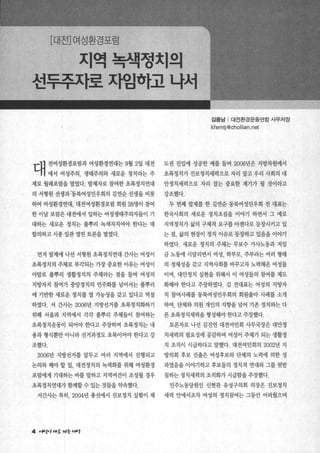 [대전]여성환경포럼
지역녹색정치의
선투추자로 ^t입한}고 나서
김종남 | 대전환경운동연합 사무처장
kfemtj@chollian.net
대 전여성환경포렴과 여성환경연대는 9월 2일 대전 도권 진입에 성공한 예를 들며 2006년은 지방쩌에서
에서 여성주의， 생태주의와 새로운 정치라는 주 초록정치가 진보정치세력으로 자리 잡고 우리 사회의 대
제로 월례포럼을 열었다. 발제자로 참여한 초록정치연대 안정치세력으로 자리 잡는 중요한 계기가 될 것이라고
의 서형원 선생과’동북여성민우회의 김연순 선생을 비롯 강조했다.
하여 여성환경연대， 대전여성환경포럼 회원 28명이 참여 두 번째 발제를 한 김연순 동북여성민우회 전 대표는
한 이날 포럼은 대전에서 일하는 여성생태주의자들이 기 한국사회의 새로운 정치조짐을 이야기 하면서 그 예로 、
대하는 새로운 정치는 풀뿌리 녹색자치여야 한다는 데 지역정치가 삶의 구체적 요구를 아젠다로 등장시키고 있
합의하고 시종 일관 열띤 토론을 벌였다. 는 점， 삶의 현장이 정치 이슈로 등장하고 있음을 이야기
하였다. 새로운 정치의 주체는 무보수 가사노동과 저입
먼저 발제에 나선 서형원 초록정치연대 간사는 여성이 금 노동에 시달리면서 여성， 학부모， 주부라는 여러 형태
초록정치의 주체로 부각되는 가장 중요한 이유는 여성이 의 정체성을 갖고 지역사회를 바꾸고자 노력해옹 여성들
야말로 풀뿌리 생활정치의 주체라는 점을 들며 여성의 이며 대안정치 실현을 위해서 이 여성들의 참여를 제도
지방자치 참여가 중앙정치의 민주화를 넘어서는 풀뿌리 화해야 한다고 주장하였다. 김 전대표는 여성의 지방자
에 기반한 새로운 정치를 열 기능성을 갖고 있다고 역설 치 참여사례를 통북여성민우회의 회원출마 사례를 소개
하였다. 서 간사는 2006년 지방선거를 초록정치화하기 하며 단체와 의원 개인의 지향을 넘어 기존 정치와는 다
위해 서울과 지역에서 각각 풀뿌리 주체들이 참여하는 른 초록정치세력을 형성해야 한다고 주장했다.
초록정치운동이 되어야 한다고 주장하며 초록정치는 내 토론자로 나선 김진연 대전여민회 사무국장은 대안정
용과 형식뿐만 아니라 선거과정도 초록이어야 한다고 강 치세력의 필요성에 공감하며 여성이 주체가 되는 생활정
조했다. 치 조직이 시급하다고 말했다. 대전여민회의 2002년 지
2006년 지방선거를 앞두고 여러 지역에서 진행되고 방의회 후보 진출은 여성후보와 단체의 노력에 의한 성
논의와 해야 할 일， 대전정치의 녹색화를 위해 여성환경 과였음을 이야기하고 후보들의 정치적 연대와 그를 뒷받
포럼에게 기대하는 바를 말하고 지역여건이 조성될 경우 침하는 정치세력의 조직화가 시급함을 주장했다.
초록정치연대가함께할수있는것들을약속했다. 민주노동당원인 신현관 유성구의회 의장은 진보정치
서간사는 특히， 2004년 총선에서 진보정치 실험이 제 세력 안에서조차 여성의 정치참여는 그동안 어려웠으며
4 껴서e’ ‘".호 찌등 ‘4μg
 