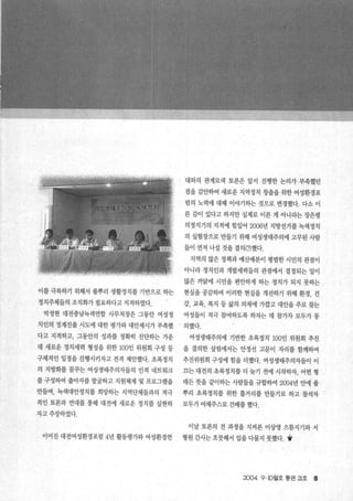 이를 극복하기 위해서 풀뿌리 생활정치를 기반으로 하는
정치주체들의 조직화가 펼요하다고 지적하였다.
박정현 대전충남녹색연합 사무처장은 그동안 여성정
치인의 정계진출 시도에 대한 평가와 대안제시가 부족했
다고 지적하고， 그동안의 성과를 정확히 진단하는 가운
데 새로운 정치세력 형성을 위한 100인 위원회 구성 등
구체적인 일정을 진행시키자고 전격 제안했다. 초록정치
의 지방화를 꿈꾸는 여성생태주의자들의 인적 네트워크
를 구성하여 출마자를 발굴하고 지원체제 및 프로그램을
만들며， 녹색대안정치를 희망하는 지역단체들과의 적극
적인 토론과 연대를 통해 대전에 새로운 정치를 실현하
자고주장하였다.
이어진 대전여성환경포럼 4년 활동평가와 여성환경연
대와의 관계모색 토론은 앞서 진행한 논의가 부족했던
점을 감안하여 새로운 지역정치 창출을 위한 여성환경포
럼의 노력에 대해 이야기하는 것으로 변경했다. 다소 이
른 감이 있다고 하지만 실제로 이른 게 아니라는 장은령
의정지기의 지적에 힘입어 2006년 지방선거를 녹색정치
의 실험장으로 만들기 위해 여성생태주의에 고무된 사람
들이 먼저 나설 것을 결의(?)했다.
지역의 많은 정책과 예산배분이 펑범한 시민의 관점이
아니라 정치인과 개발세력들의 관점에서 결정되는 일이
많은 까닮에 시민을 편안하게 하는 정치가 되지 못하는
현실을 공감하며 이러한 현실을 개선하기 위해 환경， 건
강， 교육， 복지 등 삶의 의제에 가깝고 대안을 주로 찾는
여성들이 적극 참여하도록 하자는 데 참가자 모두가 동
、 의했다.
여성생태주의에 기반한 초록정치 100인 위원회 추진
을 결의한 살림에서는 안정선 고문이 자리를 함께하여
추진위원회 구성에 힘을 더했다. 여성생태주의자들이 이
끄는 대전의 초록정치를 더 늦기 전에 시작하자， 어떤 형
태든 뭇을 같이하는 사람들을 규합하여 2004년 안에 풀
뿌리 초록정치를 위한 틀거리를 만들기로 하고 참석자
모두가 야채주스로 건배를 했다.
이날 토론의 전 과정을 지켜본 이상영 으뜸지기와 서
형원 간사는 흐뭇해서 입을 다물지 못했다. Y
2004 9.10월호 통권 21호 5
1v
 