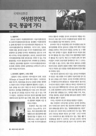 국제여성환경
어성환경연대，
중국，몽골예가다
o. 출발f며
2001년 동북아 여성환경회의에서 서울여성환경선언
및 동북아여성환경인네트워크를 결성했던 여성환경연대
는 올해 3월 제5회 지구시민사회포럼의 특별포럼으로 아
시아여성환경회의’ 를 개최하였다. 여기서 중국， 일본을
비롯한 네팔， 필리핀 등 많은 아시아 여성환경인들은 젠더
관점에서 물 문제를 인식하고 해결밍엔을 공동으로 모색
해 나가자는 의지를 결집하였다. 20011년， 2002년의 동북
아여성환경회의를 통해 네트워크를 구축한 바 있는 여성
환경연대는 아시아 환경문제 특히 사막화와 물 문제라는
구체적인 공동과제를 발굴하여 아시아여성환겸네트워크
와 함께 구체적인 전략과 실천빙싼을 모색하고자 11박 12
일의 여정을 떠나게 된다.
L 중국과의 그물짜기， 그리고 현장
그물망의 시작은 천진에서 이루어졌으며 단체 그린천
진(맘a피in of Green)과 함께 하게 되었다. 그린천진은
99년 연구자， 언론인들을 중심으로 설립된 단체로 현재에
도 방송국 PD나 작가들이 활발하게 활동하고 있었다. 그
들과 선박을 타고 중국 7대강 중 하나인 하이강(海河)을
탐사하고 천진헝을 항해하였는데 이것은 중국 최대 물부
족， 물오염 도시 천진을 오감으로 직접 느낄 수 있는 기회
가 되었다. 그린천진은 하이강과 천진의 물문제를 단순히
생태적으로만 접근하지 않고 생태， 경관， 문화， 경제 통합
6 '"μt.’t"호 14승 UI‘g
적 관점에서 해결해 나갈 것
이라고하였다.
북경에서 처음 만난 단체
LEAD China에서는 중국
NGO, 특히 환경단체에 대한
현황과 중국 환경정책에 대한
정보를얻을수있었다. 더큰
수확으로는 그동안 일본과 한
국에 비해 아시아여성환경네
트워크 활동에 미비했던 중국의 코디네이터 역할을 리드
차이나가 새로 맡아 아시아 여성환경이슈와 연대에 적극
적으로 활동할 것을 약속 받았다는 것이다.
중국에서 가장 큰 여성단체인 중국 부녀연합은 95년 북
경여성대회를 계기로 급속도로 성장을 하여 현재 사성급
호텔을 운영하고 거대 규모의 건물을 소유하는 등 그 영향
력을 가히 짐작할 수 있었다. 환경뿐 아니라 여성과 관련
된 여러 활동을 하고 있는 부련은 주로 대중매체를 이용하
여 활통을 하고 있으며， 매년 3.8 여성의 날에 1억 명의
여성들이 부련의 조림사업에 참여한다고 하니 그 규모는
이루 말할 수 없는 것이다. 대표 리아오 쉐리로도 유명한
북경지구촌은 96년에 설립된 단체로 대중의 환경교육을
가장 큰 목표로 삼고 언론을 이용한 환경교육과홍보 활동
에주력하고있다.
이번 연수의 절정이라고 할 수 있는 섬서성 부녀연합과
의 만남은 나를 포함한 우리 일행의 가슴에 평생 잊지 못
할깊은감통을심어 주었다. 섬서성 부녀연합산하에 있
는 마마환바오(어머니환경보호 자원봉사회)의 총간사인
우리(끼의 왕멍잉 선생의 기획으로 짜여진 서안에서의 일
정은쉴 틈 없이 빡빡하였지만 너무나도 값진 시간들이었
다. 단체 간담회에서 섬서성 수력청 전문가를 통해 섬서성
의 물에 관한 상횡들을 듣고， 영역별 사례로 주부， 학교，
지역을 대표하는 분들의 발제를 통해 물과 관련한 구체적
인 활동을 접할수 있었다.
우리는 서안에서 세 곳의 현장을 방문할 수 있었다.
매년 부련에서 나무심기를 실시하고 있지만 관리하는
것이 어려워 얼마 전부터 개인 생산자와 연계하여 조림사
업과 생태농업을 멸치고 있는 ‘생태환경종합사업 시범구’
와 점점 강이 사라져 버리고 육지화 되어 가고 있는 황하
강의 수토유실 현장과 대규모 습지 현장’ 그리고 마지막
으로 국내외적으로 좋은 평가를 받고 있는 ‘며位내훌 가
정생태농업 현장’ 이 그것이다. 섬서성은 중국의 서부에
위치해 있고 중국에서 물과흙 유실이 가장 심각하고 황막
 