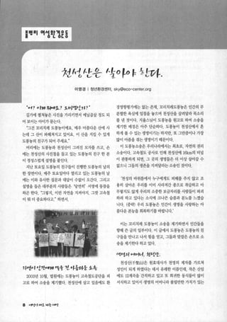 훌밴톨l ‘께A뺨뾰§
*1A1ιf송 'to~() ~ ~ 댐t.
이영경 | 청년환경센터. sky@eco-center.org
“0 -1? 이꺼’ 양뼈’융_? j.，，~1I엉t>[1 P"
길가에 펼쳐놓은 사진을 가리키면서 예닐곱살 정도 되
어 보이는 아이가 묻는다.
“그건 꼬리치레 도롱농이예요. 매우 이름다운 산에 사
는데 그 산이 따헤쳐지고 있어요. 이 산을 지킬 수 있게
도롱놓의 친구가 되어 주세요
머리에는 도롱농과 천성산이 그려진 모자를 쓰고， 손
에는 천성산의 사진첩을 들고 있는 도롱농의 친구 한 분
이 정성스럽게 설명을 붙인다.
지난 토요일 도롱농의 친구들이 진행한 도롱용의 날의
한 장연이다. 매주 토요일마다 열리고 있는 도롱농의 날
에는 이와 유사한 질문과 대답이 수없이 오간다. 그리고
설명을들은대부분의 사람들은 ‘당연히’ 서명에 동참을
하곤 한다. “그렇지， 이런 자연을 지켜야지. 그갓 고속철
이 뭐 더 중요하다고 하면서.
1μ1。,eJ7t어f깨’ ”핸 1l o~층아웅 .t.총
2003년 10월 법원에는 도롱농이 고속철도공단을 피
고로 하여 소송을 제기했다. 천성산에 살고 있음에도 환
8 v.’‘t.,‘”죠 찌응 μ'J#.t
경영향명가에는 없는 존재， 꼬리치레도롱놓은 인간의 무
분별한 욕심에 일침을 놓으며 천성산을 살려달라 목소리
를 낸 것이다. 지율스님이 도롱농을 원고로 하여 소송을
제기한 배경은 아주 단순하다. 도롱놓이 천성산에서 흔
하게 볼 수 있는 생명이기는 하지만， 또 그만큼이나 가장
많이 아픔을 겪는 생명이기 때문에과.
이 도롱농소송은 우리나라에서는 최초로， 자연의 권리
소송이다. 고속철도 공사로 인해 천성t벼11 16km의 터널
이 관통하게 되면， 그 곳의 생명틀은 더 이상 살아갈 수
없으니 그들의 생존을 지켜달라는 소송인 것이다.
‘천성의 바위틈에서 누구에게도 피해를 주지 않고 조
용히 살아온 우리를 이미 사라져간 종으로 취곱하고 아
무렇지도 않게 우리의 소중한 보금자리를 사람들이 파괴
하려 하고 있다는 소식에 크나큰 슬픔과 분노를 느꼈습
니다. (중략) 우리 도롱농은 인간이 생명을 사랑하는 아
름다운 본능을 회복하기를 바랍니다.’
이는 꼬리치레 도롱농이 소송을 제기하면서 인간들을
향해 쓴 글의 일부이다. 이 글에서 도콩놓은 도롱용의 친
구들을 만나고 나서 힘을 얻고， 그들과 맞잡은 손으로 소
송을 제기한다 하고 있다.
t때"t외 에01이I it서싼.
천성산(千聖山)은 원효대사가 천명의 제자를 가르쳐
성인이 되게 하였다는 데서 유래한 이름인데， 작은 산임
에도 12계곡을 간직하고 있고 또 희귀한 통식물이 많이
서식하고 있어서 생명의 어머니라 불릴만한 가치가 있는
 