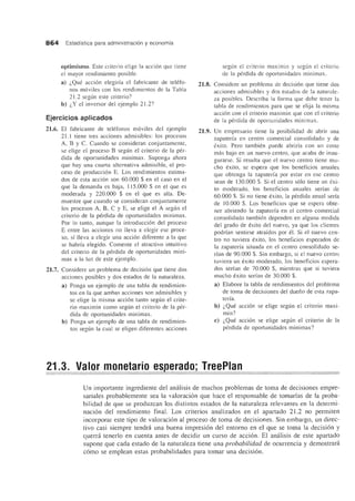 864 Estadfstica para administracion y economfa
optimismo. Este criterio elige la accion que tiene
el mayor rendimiento posible.
a) i,Que accion elegirfa el fabricante de telefo-
nos moviles con los rendimientos de la Tabla
21.2 segun este criterio?
b) i,Y el inversor del ejemplo 21.2?
Ejercicios aplicados
21.6. EI fabricante de telefonos moviles del ejemplo
21.1 tiene tres acciones admisibles: [os procesos
A, B Y C. Cuando se consideran conjuntamente,
se elige el proceso B segun el criterio de la per-
dida de oportunidades minimax. Suponga ahora
que hay una cuarta alternativa admisible, el pro-
ceso de produccion E. Los rendimientos estima-
dos de esta accion son 60.000 $ en el caso en el
que la demanda es baja, 115.000 $ en el que es
moderada y 220.000 $ en el que es alta. De-
muestre que cuando se consideran conjuntamente
los procesos A, B, C Y E, se elige el A seglll1 el
criteria de la perdida de oportunidades minimax.
Por 10 tanto, aunque la introduccion del proceso
E entre las acciones no lleva a elegir ese proce-
so, sf !leva a elegir una accion diferente a la que
se habrfa elegido. Comente el atractivo intuitivo
del criterio de la perdida de oportunidades mini-
max a la luz de este ejemplo.
21.7. Considere un problema de decision que tiene dos
acciones posibles y dos estados de la naturaleza.
a) Ponga un ejemplo de una tabla de rendimien-
tos en la que amhas acciones son admisibles y
se elige la misma accion tanto segun el crite-
rio maximin como segun e[ criterio de la per-
dida de oportunidades minimax.
b) Ponga un ejemplode una tabla de rendimien-
tos segun la cual se eligen diferentes acciones
segun el criterio maXlmll1 y segun el criterio
de la perdida de oportunidades minimax.
21.8. Considere un problema de decision que tiene dos
acciones admisibles y dos estados de la naturale-
za posibles. Describa la forma que debe tener la
tabla de rendimientos para que se elija la misma
accion con el criterio maximin que con el criterio
de la perdida de oportunidades minimax.
21.9. Un empresario tiene la pasibilidad de abrir una
zapaterfa en centro comercial consolidado y de
exito. Pero tambien puede abrirla con un coste
mas bajo en un nuevo centro, que acaba de inau-
gurarse. Si resulta que el nuevo centro tiene mu-
cho exito, se espera que los beneficios anuales
que obtenga la zapaterfa por estar en ese centro
sean de 130.000 $. Si el centro solo tiene un exi-
to moderado, los beneficios anuales serfan de
60.000 $. Si no tiene exita, la perdida anual serfa
de 10.000 $. Los beneficios que se espera obte-
ner abriendo la zapaterfa en el centro comercial
consolidado tambien dependen en alguna medida
del grado de exito del nuevo, ya que los clientes
podrfan sentirse atrafdos por e1. Si el nuevo cen-
tro no tuviera exito, los beneficios esperados de
la zapaterfa situada en el centro consolidado se-
rfan de 90.000 $. Sin embargo, si el nuevo centro
tuviera un exito moderado, los beneficios espera-
dos serfan de 70.000 $, mientras que si tuviera
mucho exito serfan de 30.000 $.
a) Elabore la tabla de rendimientos del problema
de toma de decisiones del dueiio de esta 7.apa-
terfa.
b) i,Que accion se elige segun el criterio maxi-
min?
c) i,Que accion se elige segun el criterio de la
perdida de oportunidades minimax?
21.3. ,,-alor monetario es erado; TreePlan
Un importante ingrediente del amilisis de muchos problemas de toma de decisiones empre-
sariales probablemente sea la valoracion que hace el responsable de tomarlas de la proba-
bilidad de que se produzcan los distintos estados de 1a natura1eza relevantes en la determi-
nacion del rendimiento final. Los criterios analizados en el apartado 21.2 no permiten
incorporar este tipo de valoracion al proceso de toma de decisiones. Sin embargo, un direc-
tivo casi siempre tendn'i una buena impresion del entorno en el que se toma la decision y
quemi tenerlo en cuenta antes de decidir un curso de accion. EI analisis de este apartado
supone que cada estado de 1a naturaleza tiene una probabilidad de ocurrencia y demostrara
como se emplean estas probabilidades para tomar una decision.
 