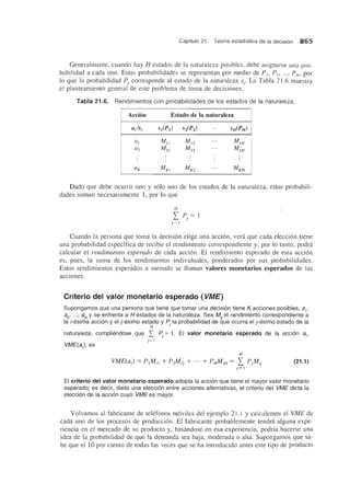 Capftulo 21. Teorfa estadfstica de la decisi6n 865
Generalmente, cuando hay H estados de la naturaleza posibles, debe asignarse una pro-
babilidad a cada uno. Estas probabilidades se representan por medio de PI' P2' ... , PH' por
10 que la probabilidad Pj corresponde al estado de la naturaleza Sj. La Tabla 21.6 muestra
el planteamiento general de este problema de toma de decisiones.
Tabla 21.6. Rendimientos con probabilidades de los estados de la naturaleza.
Acdon Estado de la naturaleza
a/si S1(P) S2(P2) ... SH(PH)
Cll Mil MI2
... MIN
Cl2 M21 M22
... M2fl
ClK MKI MK2
... MKN
Dado que debe ocurrir uno y solo uno de los estados de la naturaleza, estas probabili-
dades suman necesariamente 1, por 10 que
Cuando la persona que toma la decision elige una accion, vera que cada eleccion tiene
una probabilidad especffica de recibir el rendimiento correspondiente y, por 10 tanto, podra
calcular el rendimiento esperado de cada accion. EI rendimiento esperado de esta accion
es, pues, la suma de los rendimientos individuales, ponderados por sus probabilidades.
Estos rendimientos esperados a menudo se Uaman valores monetarios esperados de las
acciones.
Criterio del valor monetario esperado (VME)
Supongamos que una persona que tiene que tomar una decision tiene K acciones posibles, ai'
a2
, ... , aK
y se enfrenta a H estados de la naturaleza. Sea Mr el rendimiento correspondiente a
la i-esima accion y el j -esimo estado y P la probabilidad de que ocurra el j-esimo estado de la
H J
naturaleza, cumpliendose que I Pj
= 1. EI valor monetario esperado de la acci6n ai'
VME(a), es
H
VME(a) = P1Mi/ + P2M i2 + ... + PHMiH = L PjMij
j= l
(21.1 )
EI criterio del valor monetario esperado adopta la accion que tiene el mayor valor monetario
esperado; es decir, dada una eleccion entre acciones alternativas, el criterio del VME dicta la
eleccion de la accion cuyo VME es mayor.
Volvamos al fabricante de telefonos moviles del ejemplo 21.1 y caIculemos el VME de
cada uno de los procesos de produccion. EI fabricante probablemente tendra alguna expe-
riencia en el mercado de su producto y, basandose en esa experiencia, podrfa hacerse una
idea de la probabilidad de que la demanda sea baja, moderada 0 alta. Supongamos que sa-
be que el 10 por ciento de todas las veces que se ha introducido antes este tipo de producto
 