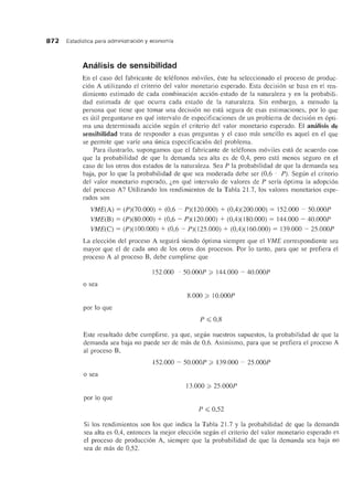 872 Estadfstica para administracion y economfa
Amllisis de sensibilidad
En el caso del fabricante de telefonos moviles, este ha seleccionado el proceso de produc-
cion A utilizando el criterio del valor monetario esperado. Esta decision se basa en el ren-
dimiento estimado de cada combinacion accion-estado de la naturaleza y en la probabili-
dad estimada de que ocurra cada estado de la naturaleza. Sin embargo, a menudo la
persona que tiene que tomar una decision no esta segura de esas estimaciones, por 10 que
es util preguntarse en que intervalo de especificaciones de un problema de decision es opti-
ma una determinada accion segun el criterio del valor monetario esperado. El amilisis de
sensibilidad trata de responder a esas preguntas y el caso mas sencillo es aquel en el que
se permite que varfe una unica especificacion del problema.
Para ilustrarlo, supongamos que el fabricante de telefonos moviIes esta de acuerdo con
que la probabilidad de que la demanda sea alta es de 0,4, pero esta menos segura en el
caso de los otros dos estados de la naturaleza. Sea P la probabilidad de que la demanda sea
baja, por 10 que la probabilidad de que sea moderada debe ser (0,6 - P). Segun el criterio
del valor monetario esperado, Len que intervalo de valores de P serfa optima la adopcion
del proceso A? Utilizando los rendimientos de la Tabla 2l.7, los valores monetarios espe-
rados son
VME(A) = (P)(70.000) + (0,6 - P)(120.000) + (0,4)(200.000) = 152.000 - 50.000P
VME(B) = (P)(80.000) + (0,6 - P)(l20.000) + (0,4)(180.000) = 144.000 - 40.000P
VME(C) = (P)(lOO.OOO) + (0,6 - P)(125.000) + (0,4)(160.000) = 139.000 - 25.000P
La eleccion del proceso A seguira siendo optima siempre que el VME correspondiente sea
mayor que el de cada uno de los otros dos procesos. Por 10 tanto, para que se prefiera el
proceso A al proceso B, debe cumplirse que
152.000 - 50.000P ~ 144.000 - 40.000P
o sea
8.000 ~ lO.OOOP
por 10 que
P ~ 0,8
Este resultado debe cumplirse, ya que, segun nuestros supuestos, la probabilidad de que la
demanda sea baja no puede ser de mas de 0,6. Asimismo, para que se prefiera el proceso A
al proceso B,
152.000 - 50.000P ~ 139.000 - 25.000P
o sea
13.000 ~ 25.000P
por 10 que
P ~ 0,52
Si los rendimientos son los que indica la Tabla 2l.7 y la probabilidad de que la demanda
sea alta es 0,4, entonces la mejor eleccion segun el criterio del valor monetario esperado es
el proceso de produccion A, siempre que la probabilidad de que la demanda sea baja no
sea de mas de 0,52.
 