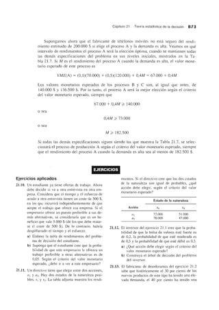 Capitulo 21. Teoria estadistica de la decision 873
Supongamos ahora que el fabricante de telefonos moviles no esta segura del rendi-
miento estimado de 200.000 $ si elige el proceso A y la demanda es alta. Veamos en que
intervalo de rendimientos el proceso A sera la eleccion optima, cuando se mantienen todas
las demas especificaciones del problema en sus niveles iniciales, mostrados en la Ta-
bla 21.7. Si M es el rendimiento del proceso A cuando la demanda es alta, el valor mone-
tario esperado de este proceso es
VME(A) = (0,1)(70.000) + (0,5)(120.000) + O,4M = 67.000 + O,4M
Los valores monetarios esperados de los procesos Bye son, al iguaJ que antes, de
140.000 $ Y 136.500 $. Por 10 tanto, el proceso A sera la mejor eleccion segun el criterio
del valor monetario esperado, siempre que
67.000 + U,4M ~ 140.000
o sea
O,4M ~ 73.000
o sea
M ~ 182.500
Si todas las demas especificaciones siguen siendo las que muestra la Tabla 21.7, se selec-
cionara el proceso de produccion A segun el criterio del valor monetario esperado, siempre
que el rendimiento del proceso A cuando la demanda es alta sea al menos de 182.500 $.
EJERCICIOS
Ejercicios aplicados
21.10. Un estudiante ya tiene ofertas de trabajo. Ahora
debe decidir si va a otra entrevista en otra em-
presa. Considera que el tiempo y el esfuerzo de
acudir a otra entrevista tienen un coste de 500 $,
en los que incurrini independientemente de que
acepte el trabajo que ofrece esa empresa. Si el
empresario ofrece un puesto preferible a sus de-
mas alternativas, se considerarfa que es un be-
neficio que vale 5.000 $ (de los que debe restar-
se el coste de 500 $). De 10 contrario, habrfa
despilfarrado el tiempo y el esfuerzo.
a) Elabore la tabla de rendimientos del proble-
ma de decision del estudiante.
b) Suponga que el estudiante cree que la proba-
bilidad de que este empresario Ie ofrezca un
trabajo preferible a otras alternativas es de
0,05. Segiin el criterio del valor monetario
esperado, i,debe ir a vel' a este empresario?
21.11. Un directivo tiene que elegir entre dos acciones,
a1 Y a2· Hay dos estados de la naturaleza posi-
bles, SI y S2. La tabla adjunta muestra los rendi-
21.12.
mientos. Si el directivo cree que los dos estados
de la naturaleza son igual de probables, i,que
accion debe elegir, segun el criterio del valor
monetario esperado?
Accioll
Estado de la naturaleza
72.000
78.000
51 .000
47.000
EI inversor del ejercicio 21.1 cree que la proba-
bilidad de que la bolsa de valores este fuerte es
de 0,2, la probabilidad de que este moderada es
de 0,5 y la probabilidad de que este debil es 0,3.
a) i,Que accion debe elegir segiin el criterio del
valor monetario esperado?
b) Construya el arbol de decision del problema
del inversor.
21.13. EI fabricante de desodorantes del ejercicio 21.2
sabe que historicamente el 30 pOI' ciento de los
nuevos productos de este tipo ha tenido una ele-
vada tlemanda, el 40 por ciento ha tenido una
 