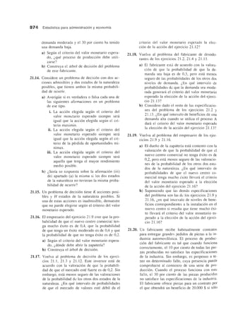 874 Estadfstica para administracion yeconomfa
demanda moderada y el 30 por ciento ha tenido
una demanda baja.
a) Segun el criterio del valor monetario espera-
do, l.que proceso de producci6n debe utili-
zarse?
b) Construya el arbol de decisi6n del problema
de este fabricante.
21.14. Considere un problema de decisi6n con dos ac-
ciones admisibles y dos estados de la naturaleza
posibles, que tienen ambos la misma probabili-
dad de ocurrir.
a) Averigiie si es verdadera 0 falsa cada una de
las siguientes afirmaciones en un problema
de ese tipo.
i. La acci6n elegida segun el criterio del
valor monetario esperado siempre sera
igual que la acci6n elegida segun el cri-
terio maximin.
ii. La acci6n elegida segun el criterio del
valor monetario esperado siempre sera
igual que la acci6n elegida segun el cri-
terio de la perdida de oportunidades mi-
nimax.
iii. La acci6n elegida segun el criterio del
valor monetario esperado siempre sera
aquella que tenga el mayor rendimiento
medio posible.
b) l.Seria su respuesta sobre la afirmaci6n (iii)
del apartado (a) la misma si los dos estados
de la naturaleza no tuvieran la misma proba-
bilidad de ocurrir?
21.15. Un problema de decisi6n tiene K acciones posi-
bles y H estados de la naturaleza posibles. Si
una de estas acciones es inadmisible, demuestre
que no puede elegirse segun el criterio del valor
monetario esperado.
21.16. El empresario del ejercicio 2l.9 cree que la pro-
babilidad de que el nuevo centro comercial ten-
ga mucho exito es de 0,4, que la probabilidad
de que tenga un exito moderado es de 0,4 y que
la probabilidad de que no tenga exito es de 0,2.
a) Segun el criterio del valor monetario espera-
do, l.d6nde debe abrir la zapateria?
b) Construya el arbol de decisi6n.
21.17. Vuelva al problema de decisi6n de los ejerci-
cios 21.1 , 2l.3 Y 2l.12. Este inversor esta de
acuerdo con la valoraci6n de que la probabili-
dad de que el mercado este fuerte es de 0,2. Sin
embargo, esta menos segura de las valoraciones
de la probabilidad de los otros dos estados de la
naturaleza. l.En que intervalo de probabilidades
de que el mercado de valores este debil da el
criterio del valor monetario esperado la elec-
ci6n de la acci6n del ejercicio 21.12?
21.18. Vuelva al problema del fabricante de desodo-
rantes de los ejercicios 2l.2, 21.4 Y 21.13.
a) El fabricante esta de acuerdo con la valora-
ci6n de que la probabilidad de que la de-
manda sea baja es de 0,3, pero esta menos
segura de las probabilidades de los otros dos
niveles de demanda. l.En que intervalo de
probabilidades de que la demanda sea mode-
rada generara el criterio del valor monetario
esperado la elecci6n de la acci6n del ejerci-
cio 21.13?
b) Considere dado el resto de las especificacio-
nes del problema de los ejercicios 2l.2 y
21.13. l.En que intervalo de beneficios de una
demanda alta cuando se utiliza el proceso A
dara el cliterio del valor monetario esperado
la elecci6n de la acci6n del ejercicio 21.13?
21.19. Vuelva al problema del empresario de los ejer-
cicios 2l.9 y 21.16.
a) El duefio de la zapateria esta contento con la
valoraci6n de que la probabilidad de que el
nuevo centro comercial no tenga exito es de
0,2, pero esta menos seguro de las valoracio-
nes de la probabilidad de los otros dos esta-
dos de la naturaleza. l.En que intervalo de
probabilidades de que el nuevo centro co-
mercial tenga mucho exito lIevani el criterio
del valor monetario esperado a la elecci6n
de la acci6n del ejercicio 21.16?
b) Suponiendo que las demas especificaciones
del problema son las de los ejercicios 2l.9 y
21.16, l.en que intervalo de niveles de bene-
ficios correspondientes a la instalaci6n en el
nuevo centro si resulta que tiene mucho exi-
to llevara el criterio del valor monetario es-
perado a la elecci6n de la acci6n del ejerci-
cio 21.16?
21.20. Un fabricante recibe habitualmente contratos
para entregar grandes pedidos de piezas a la in-
dustria automovilfstica. EI proceso de produc-
ci6n del fabricante es tal que cuando funciona
correctamente, el 10 por ciento de todas las pie-
zas producidas no satisface las especificaciones
de la industria. Sin embargo, es propenso a te-
ner un determinado fallo, cuya presencia puede
comprobarse al comienzo de una serie de pro-
ducci6n. Cuando el proceso funciona con este
fallo, el 30 por ciento de las piezas producidas
no satisface las especificaciones de la industria.
El fabricante ofrece piezas para un contrato por
el que obtendra un beneficio de 20.000 $ si s610
 